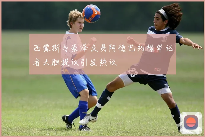 西蒙斯与豪泽交易阿德巴约绿军记者大胆提议引发热议