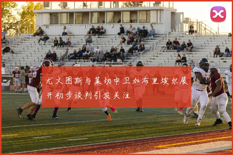 尤文图斯与莱切中卫加布里埃尔展开初步谈判引发关注