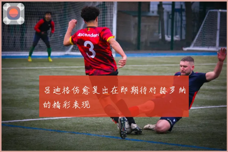 吕迪格伤愈复出在即期待对赫罗纳的精彩表现