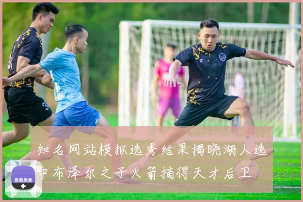 知名网站模拟选秀结果揭晓湖人选中布泽尔之子火箭摘得天才后卫