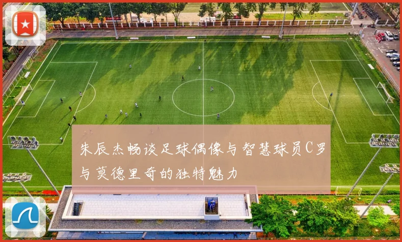 朱辰杰畅谈足球偶像与智慧球员C罗与莫德里奇的独特魅力